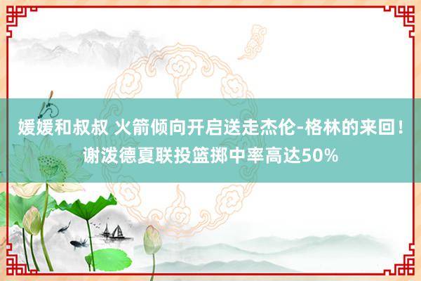 媛媛和叔叔 火箭倾向开启送走杰伦-格林的来回！谢泼德夏联投篮掷中率高达50%