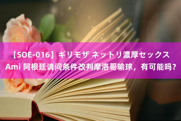 【SOE-016】ギリモザ ネットリ濃厚セックス Ami 阿根廷请问条件改判摩洛哥输球，有可能吗？