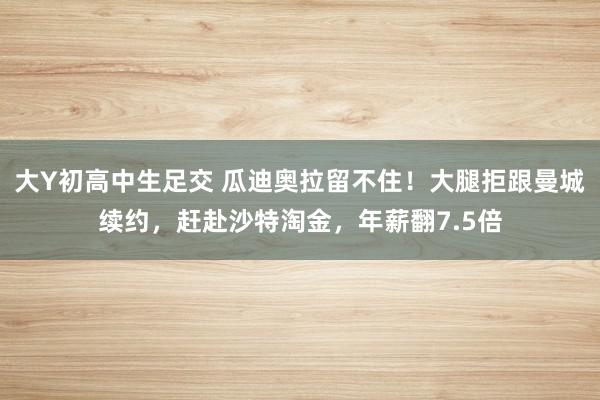 大Y初高中生足交 瓜迪奥拉留不住！大腿拒跟曼城续约，赶赴沙特淘金，年薪翻7.5倍