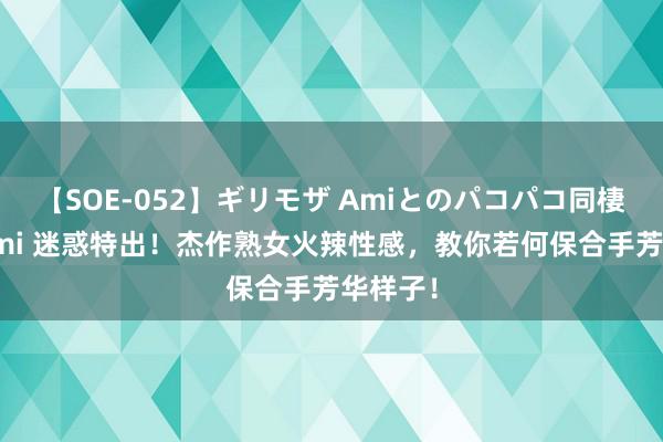 【SOE-052】ギリモザ Amiとのパコパコ同棲生活 Ami 迷惑特出！杰作熟女火辣性感，教你若何保合手芳华样子！