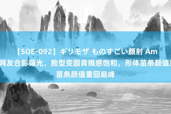 【SOE-092】ギリモザ ものすごい顔射 Ami 阿娇与网友合影曝光，脸型变圆青娥感饱和，形体苗条颜值重回巅峰