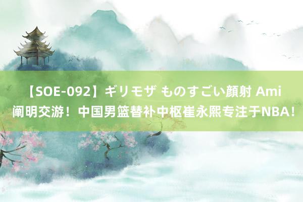 【SOE-092】ギリモザ ものすごい顔射 Ami 阐明交游！中国男篮替补中枢崔永熙专注于NBA！