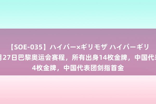 【SOE-035】ハイパー×ギリモザ ハイパーギリモザ Ami 7月27日巴黎奥运会赛程，所有出身14枚金牌，中国代表团剑指首金