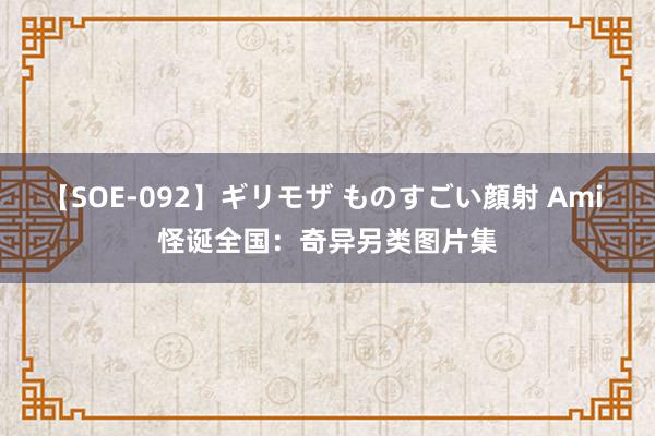 【SOE-092】ギリモザ ものすごい顔射 Ami 怪诞全国：奇异另类图片集