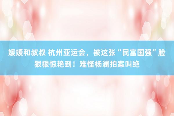 媛媛和叔叔 杭州亚运会，被这张“民富国强”脸狠狠惊艳到！难怪杨澜拍案叫绝