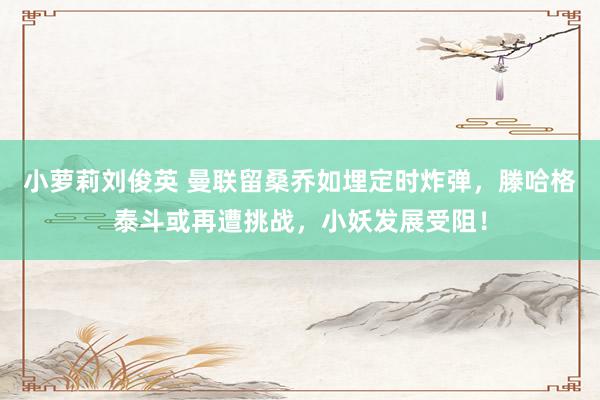 小萝莉刘俊英 曼联留桑乔如埋定时炸弹，滕哈格泰斗或再遭挑战，小妖发展受阻！