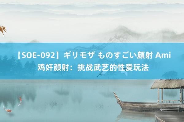 【SOE-092】ギリモザ ものすごい顔射 Ami 鸡奸颜射：挑战武艺的性爱玩法