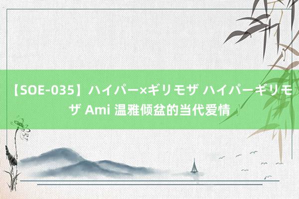 【SOE-035】ハイパー×ギリモザ ハイパーギリモザ Ami 温雅倾盆的当代爱情