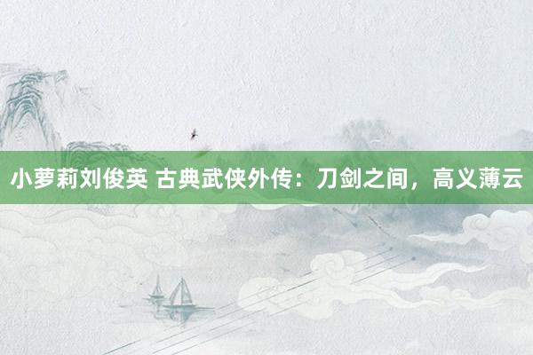 小萝莉刘俊英 古典武侠外传：刀剑之间，高义薄云