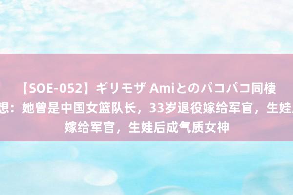 【SOE-052】ギリモザ Amiとのパコパコ同棲生活 Ami 追想：她曾是中国女篮队长，33岁退役嫁给军官，生娃后成气质女神