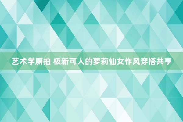 艺术学厕拍 极新可人的萝莉仙女作风穿搭共享