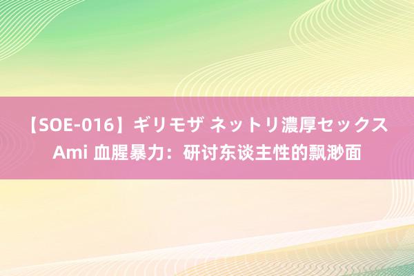 【SOE-016】ギリモザ ネットリ濃厚セックス Ami 血腥暴力：研讨东谈主性的飘渺面