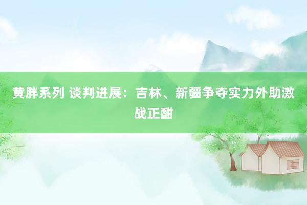 黄胖系列 谈判进展：吉林、新疆争夺实力外助激战正酣