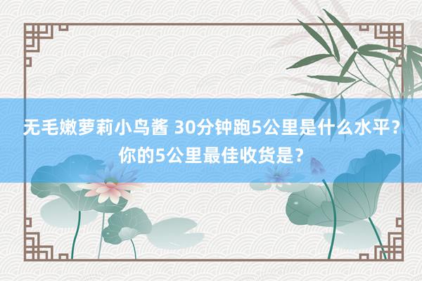 无毛嫩萝莉小鸟酱 30分钟跑5公里是什么水平？你的5公里最佳收货是？