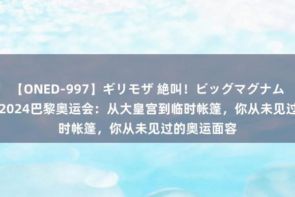 【ONED-997】ギリモザ 絶叫！ビッグマグナムFUCK Ami 2024巴黎奥运会：从大皇宫到临时帐篷，你从未见过的奥运面容