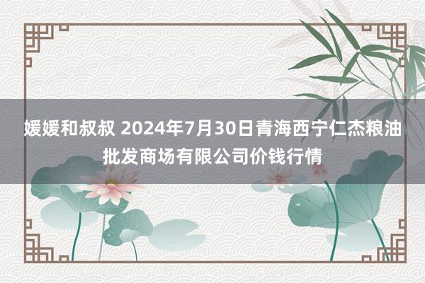 媛媛和叔叔 2024年7月30日青海西宁仁杰粮油批发商场有限公司价钱行情