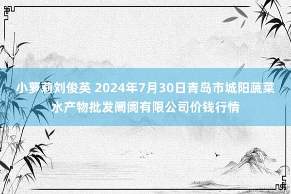 小萝莉刘俊英 2024年7月30日青岛市城阳蔬菜水产物批发阛阓有限公司价钱行情