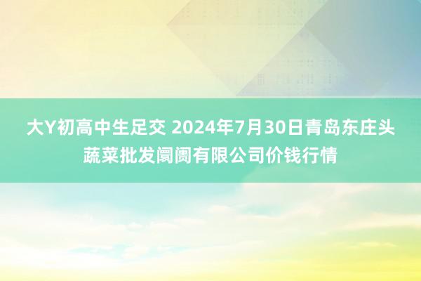 大Y初高中生足交 2024年7月30日青岛东庄头蔬菜批发阛阓有限公司价钱行情