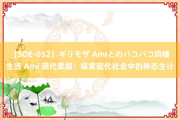 【SOE-052】ギリモザ Amiとのパコパコ同棲生活 Ami 现代柔顺：探索现代社会中的神态生计