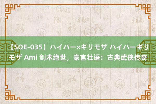 【SOE-035】ハイパー×ギリモザ ハイパーギリモザ Ami 剑术绝世，豪言壮语：古典武侠传奇