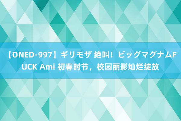 【ONED-997】ギリモザ 絶叫！ビッグマグナムFUCK Ami 初春时节，校园丽影灿烂绽放