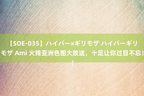 【SOE-035】ハイパー×ギリモザ ハイパーギリモザ Ami 火辣亚洲色图大放送，十足让你过目不忘！