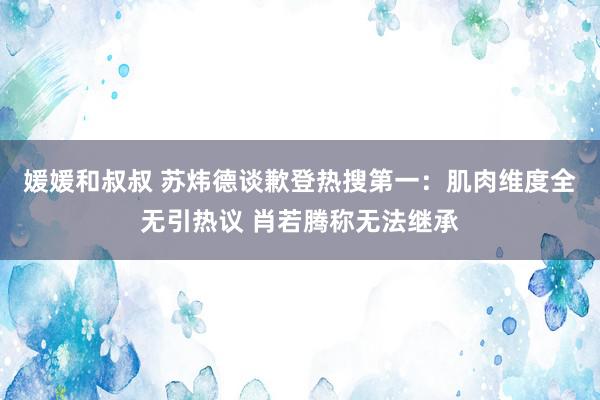 媛媛和叔叔 苏炜德谈歉登热搜第一：肌肉维度全无引热议 肖若腾称无法继承