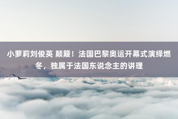 小萝莉刘俊英 颠簸！法国巴黎奥运开幕式演绎燃冬，独属于法国东说念主的讲理