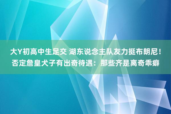 大Y初高中生足交 湖东说念主队友力挺布朗尼！否定詹皇犬子有出奇待遇：那些齐是离奇乖癖