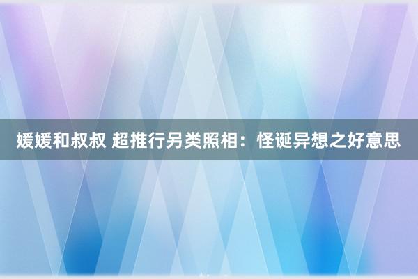 媛媛和叔叔 超推行另类照相：怪诞异想之好意思