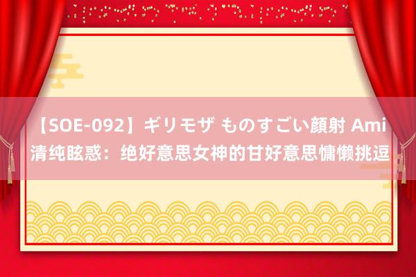 【SOE-092】ギリモザ ものすごい顔射 Ami 清纯眩惑：绝好意思女神的甘好意思慵懒挑逗