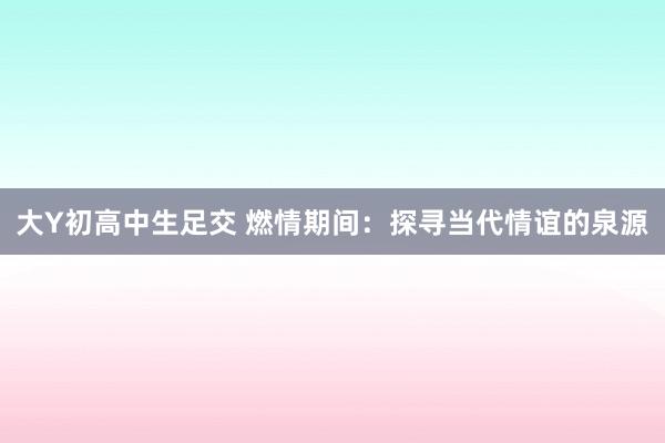 大Y初高中生足交 燃情期间：探寻当代情谊的泉源