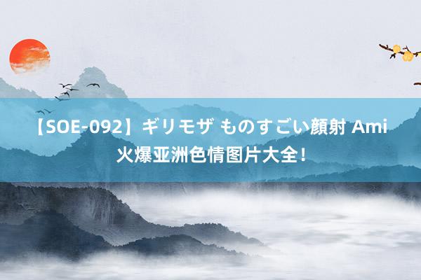 【SOE-092】ギリモザ ものすごい顔射 Ami 火爆亚洲色情图片大全！