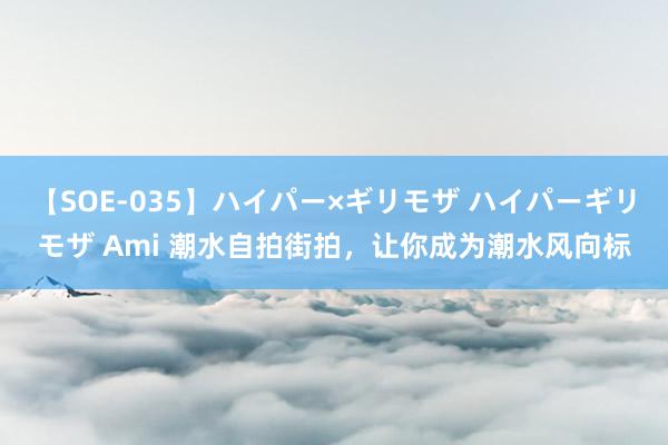 【SOE-035】ハイパー×ギリモザ ハイパーギリモザ Ami 潮水自拍街拍，让你成为潮水风向标