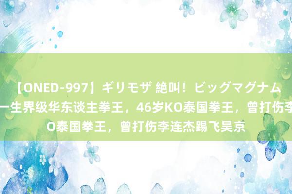 【ONED-997】ギリモザ 絶叫！ビッグマグナムFUCK Ami 惟一生界级华东谈主拳王，46岁KO泰国拳王，曾打伤李连杰踢飞吴京