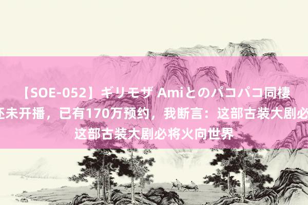 【SOE-052】ギリモザ Amiとのパコパコ同棲生活 Ami 还未开播，已有170万预约，我断言：这部古装大剧必将火向世界