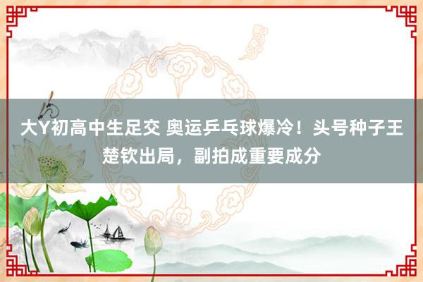 大Y初高中生足交 奥运乒乓球爆冷！头号种子王楚钦出局，副拍成重要成分