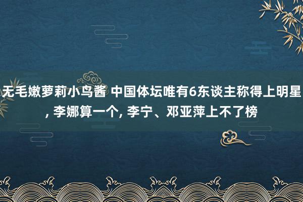 无毛嫩萝莉小鸟酱 中国体坛唯有6东谈主称得上明星, 李娜算一个, 李宁、邓亚萍上不了榜