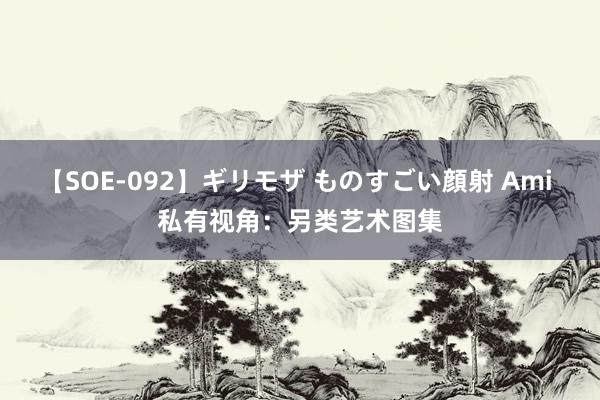 【SOE-092】ギリモザ ものすごい顔射 Ami 私有视角：另类艺术图集