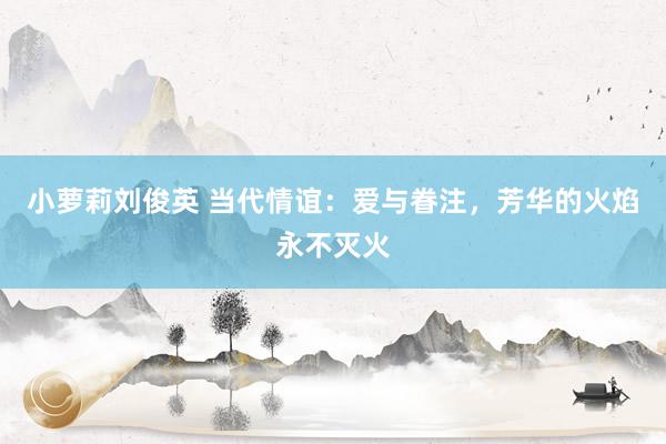 小萝莉刘俊英 当代情谊：爱与眷注，芳华的火焰永不灭火