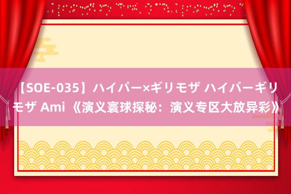 【SOE-035】ハイパー×ギリモザ ハイパーギリモザ Ami 《演义寰球探秘：演义专区大放异彩》