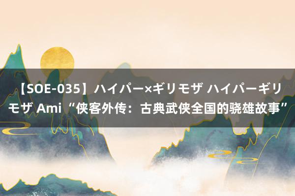 【SOE-035】ハイパー×ギリモザ ハイパーギリモザ Ami “侠客外传：古典武侠全国的骁雄故事”