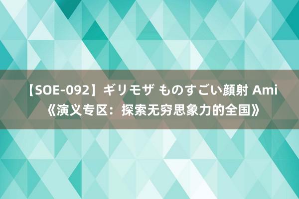 【SOE-092】ギリモザ ものすごい顔射 Ami 《演义专区：探索无穷思象力的全国》