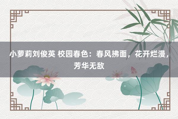 小萝莉刘俊英 校园春色：春风拂面，花开烂漫，芳华无敌