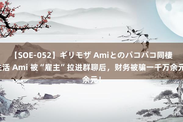 【SOE-052】ギリモザ Amiとのパコパコ同棲生活 Ami 被“雇主”拉进群聊后，财务被骗一千万余元！