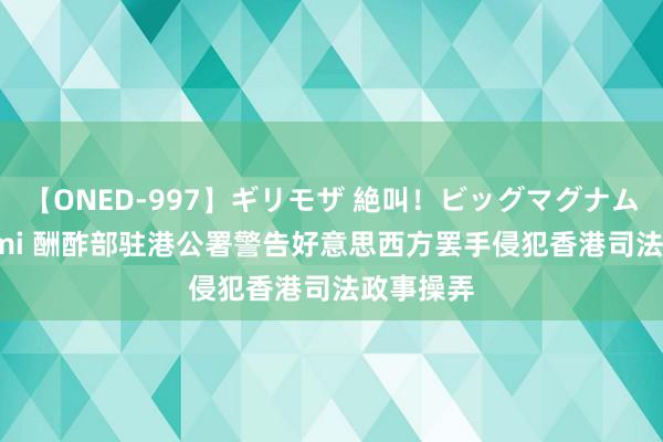 【ONED-997】ギリモザ 絶叫！ビッグマグナムFUCK Ami 酬酢部驻港公署警告好意思西方罢手侵犯香港司法政事操弄