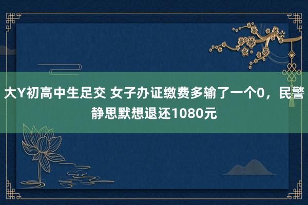 大Y初高中生足交 女子办证缴费多输了一个0，民警静思默想退还1080元