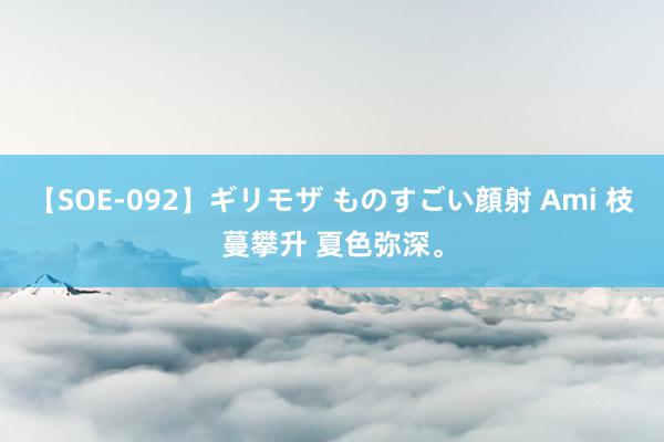 【SOE-092】ギリモザ ものすごい顔射 Ami 枝蔓攀升 夏色弥深。