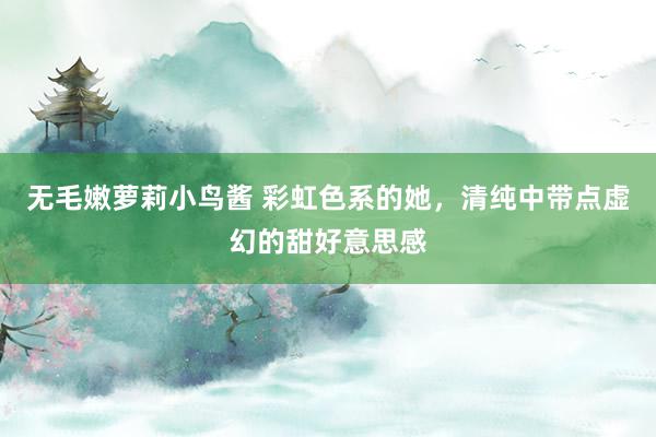 无毛嫩萝莉小鸟酱 彩虹色系的她，清纯中带点虚幻的甜好意思感