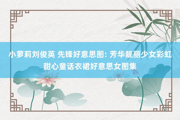 小萝莉刘俊英 先锋好意思图: 芳华靓丽少女彩虹甜心童话衣裙好意思女图集